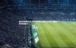 开云APP：国际足联宣布改革，U17世少赛将每年举办一届，中国足球迎来新机遇
