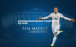 开云APP_国足回归福地沈阳迎四年最关键战役 伊万科维奇信赖老将誓言不留遗憾